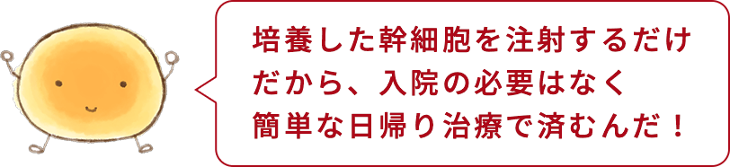 培養した幹細胞を注射するだけだから、入院の必要はなく簡単な日帰り治療で済むんだ！